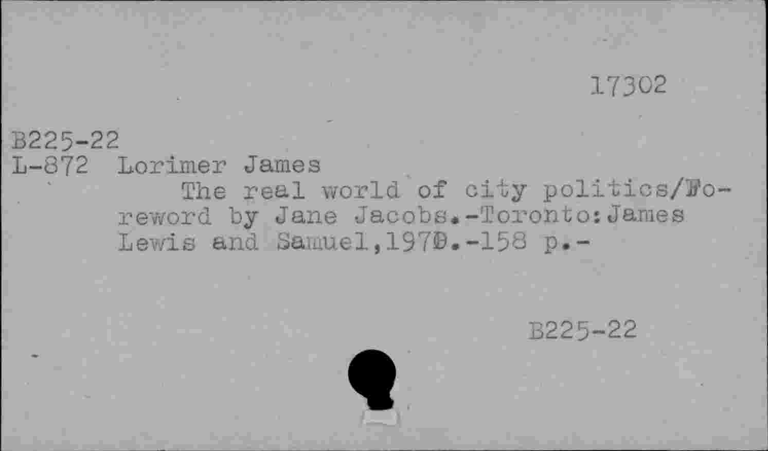 ﻿17302
B225-22
L-872 Lorimer James
The real world of city politics/S’o-reword by Jane Jacobs.-Toronto:James Lewis and Samuel,197®.-158 p.-
B225-22